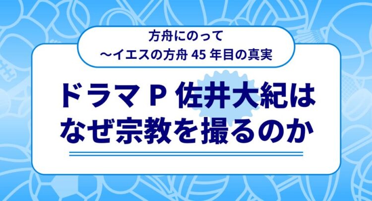 青い背景に白い枠で囲まれたテキストが配置された画像。上部には「方舟にのって〜イエスの方舟45年目の真実」と書かれ、中央には大きな文字で「ドラマP 佐井大紀はなぜ宗教を撮るのか」と書かれています。背景には、さまざまな形の抽象的なイラストが描かれています。