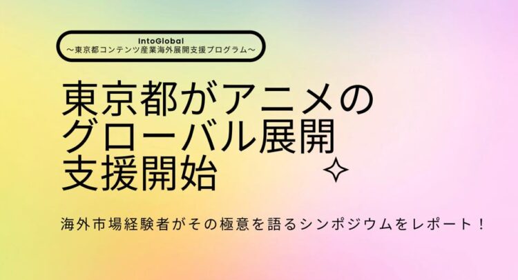 この画像は、東京都のコンテンツ産業に関するプログラム「IntoGlobal ～東京都コンテンツ産業海外展開支援プログラム～」を紹介するプレゼン画像です。「東京都がアニメのグローバル展開支援開始」と大きく書かれており、海外市場におけるアニメの展開に対する東京都の支援を表しています。キャッチフレーズの下には「海外市場経験者がその極意を語るシンポジウムをレポート！」とあります。