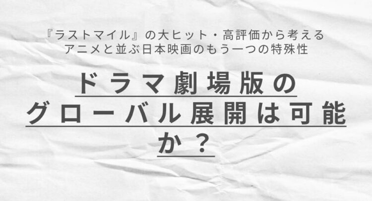 このビジュアルは、白い紙のテクスチャを背景にして「ドラマ劇場版のグローバル展開は可能か？」、「『ラストマイル』の大ヒット・高評価から考える アニメと並ぶ日本映画のもう一つの特殊性」と書かれている。