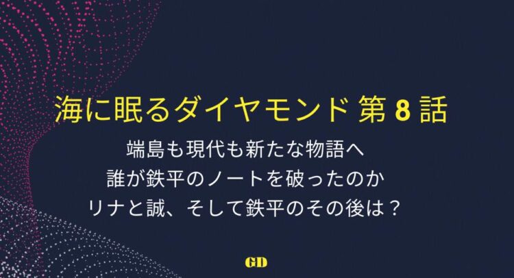 深い青色の背景に黄色と白色のテキストが書かれた画像。タイトルは『海に眠るダイヤモンド 第8話』と強調されており、次の内容が記載されている：『端島も現代も新たな物語へ 誰が鉄平のノートを破ったのか リナと誠、そして鉄平のその後は？』背景には点の集合が波のように流れる抽象的なデザインが施されている。下部中央に小さく黄色で『GD』と書かれている。