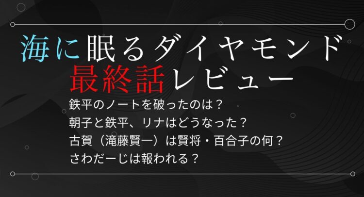 「海に眠るダイヤモンド 最終話レビュー」と大きく書かれた黒い背景の画像。文字は白と赤、そして青が使われており、次の内容が書かれている。 鉄平のノートを破ったのは？ 朝子と鉄平、リナはどうなった？ 古賀（滝藤賢一）は賢将・百合子の何？ さわだーじは報われる？ 背景は波のようなラインが黒の濃淡で表現され、上品かつミステリアスな雰囲気を演出している。