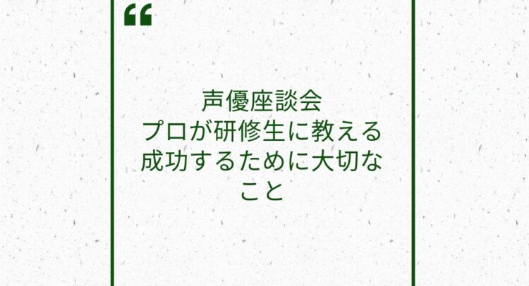 白い背景に緑色の枠と文字でデザインされた画像。「声優座談会 プロが研修生に教える 成功するために大切なこと」という文章が中央に配置されており、上部には引用符がデザインされている。シンプルで落ち着いた印象のデザイン。