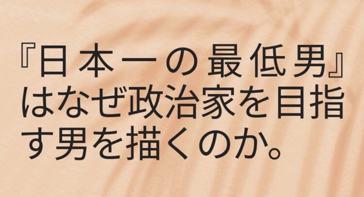 画像は『日本一の最低男』という作品についての問いかけを中心にデザインされています。「なぜ政治家を目指す男を描くのか」というテーマが強調されており、背景には柔らかなベージュのテクスチャが使われていて、シンプルながらもメッセージ性が伝わるデザインです。